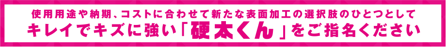 使用用途や納期、コストに合わせて新たな表面加工の選択肢のひとつとして、キレイでキズに強い「硬太くん」をご指名ください